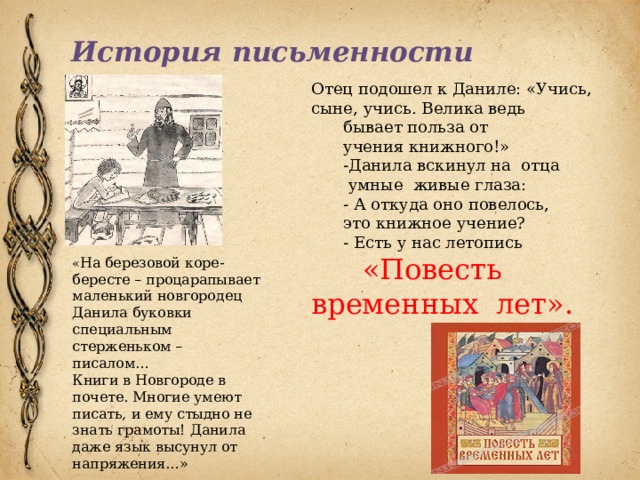 История письменности Отец подошел к Даниле: «Учись, сыне, учись. Велика ведь  бывает польза от  учения книжного!»  -Данила вскинул на отца   умные живые глаза:  - А откуда оно повелось,   это книжное учение?  - Есть у нас летопись  «Повесть временных лет». « На березовой коре- бересте – процарапывает маленький новгородец Данила буковки специальным стерженьком – писалом… Книги в Новгороде в почете. Многие умеют писать, и ему стыдно не знать грамоты! Данила даже язык высунул от напряжения…» 