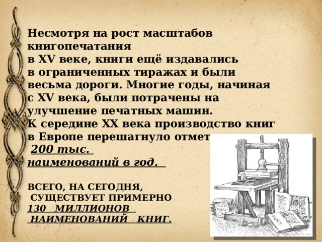 Несмотря на рост масштабов книгопечатания  в XV веке, книги ещё издавались  в ограниченных тиражах и были весьма дороги. Многие годы, начиная с XV века, были потрачены на улучшение печатных машин.  К середине XX века производство книг в Европе перешагнуло отметку  200 тыс. наименований в год.  ВСЕГО, НА СЕГОДНЯ,  СУЩЕСТВУЕТ ПРИМЕРНО  130 МИЛЛИОНОВ  НАИМЕНОВАНИЙ КНИГ.  