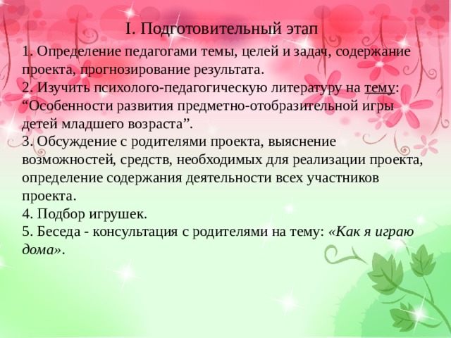 I. Подготовительный этап 1. Определение педагогами темы, целей и задач, содержание проекта, прогнозирование результата. 2. Изучить психолого-педагогическую литературу на тему : “ Особенности развития предметно-отобразительной игры детей младшего возраста”. 3. Обсуждение с родителями проекта, выяснение возможностей, средств, необходимых для реализации проекта, определение содержания деятельности всех участников проекта. 4. Подбор игрушек. 5. Беседа - консультация с родителями на тему: «Как я играю дома» . 