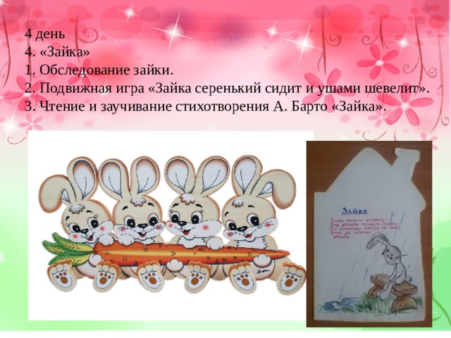 4 день 4. «Зайка» 1. Обследование зайки. 2. Подвижная игра «Зайка серенький сидит и ушами шевелит». 3. Чтение и заучивание стихотворения А. Барто «Зайка». 