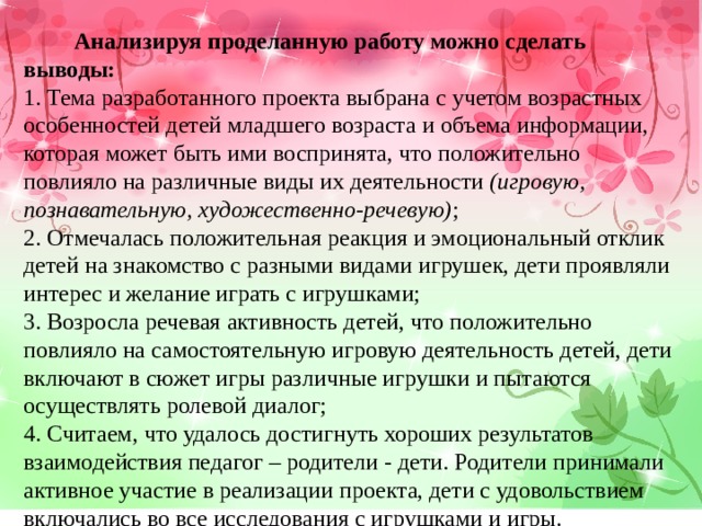  Анализируя проделанную работу можно сделать выводы: 1. Тема разработанного проекта выбрана с учетом возрастных особенностей детей младшего возраста и объема информации, которая может быть ими воспринята, что положительно повлияло на различные виды их деятельности (игровую, познавательную, художественно-речевую) ; 2. Отмечалась положительная реакция и эмоциональный отклик детей на знакомство с разными видами игрушек, дети проявляли интерес и желание играть с игрушками; 3. Возросла речевая активность детей, что положительно повлияло на самостоятельную игровую деятельность детей, дети включают в сюжет игры различные игрушки и пытаются осуществлять ролевой диалог; 4. Считаем, что удалось достигнуть хороших результатов взаимодействия педагог – родители - дети. Родители принимали активное участие в реализации проекта, дети с удовольствием включались во все исследования с игрушками и игры. 