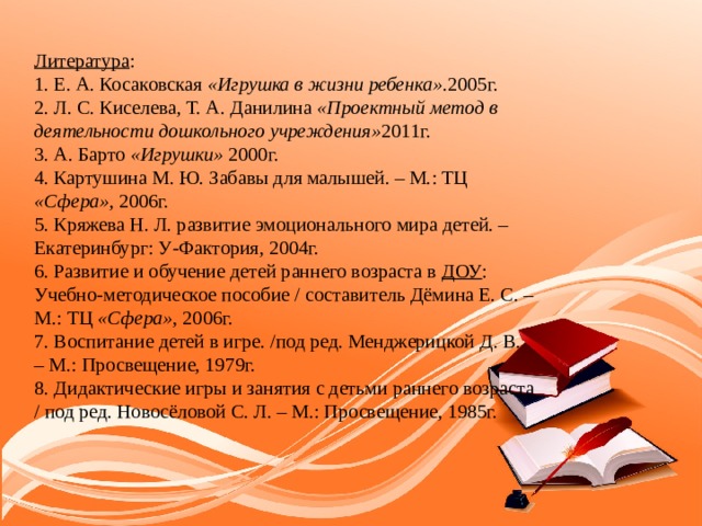 Литература : 1. Е. А. Косаковская «Игрушка в жизни ребенка» .2005г. 2. Л. С. Киселева, Т. А. Данилина «Проектный метод в деятельности дошкольного учреждения» 2011г. 3. А. Барто «Игрушки» 2000г. 4. Картушина М. Ю. Забавы для малышей. – М.: ТЦ «Сфера» , 2006г. 5. Кряжева Н. Л. развитие эмоционального мира детей. – Екатеринбург: У-Фактория, 2004г. 6. Развитие и обучение детей раннего возраста в ДОУ : Учебно-методическое пособие / составитель Дёмина Е. С. – М.: ТЦ «Сфера» , 2006г. 7. Воспитание детей в игре. /под ред. Менджерицкой Д. В. – М.: Просвещение, 1979г. 8. Дидактические игры и занятия с детьми раннего возраста / под ред. Новосёловой С. Л. – М.: Просвещение, 1985г. 