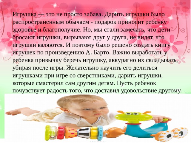 Игрушка — это не просто забава. Дарить игрушки было распространенным обычаем - подарок приносит ребенку здоровье и благополучие. Но, мы стали замечать, что дети бросают игрушки, вырывают друг у друга, не видят, что игрушки валяются. И поэтому было решено создать книгу игрушек по произведению А. Барто. Важно выработать у ребенка привычку беречь игрушку, аккуратно их складывать, убирая после игры. Желательно научить его делиться игрушками при игре со сверстниками, дарить игрушки, которые смастерил сам другим детям. Пусть ребенок почувствует радость того, что доставил удовольствие другому. 