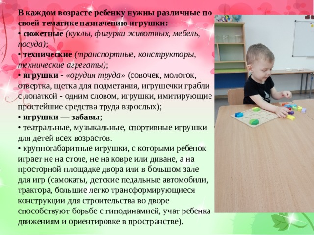В каждом возрасте ребенку нужны различные по своей тематике назначению игрушки: • сюжетные  (куклы, фигурки животных, мебель, посуда) ; • технические  (транспортные, конструкторы, технические агрегаты) ; • игрушки - «орудия труда» (совочек, молоток, отвертка, щетка для подметания, игрушечки грабли с лопаткой - одним словом, игрушки, имитирующие простейшие средства труда взрослых); • игрушки — забавы ; • театральные, музыкальные, спортивные игрушки для детей всех возрастов. • крупногабаритные игрушки, с которыми ребенок играет не на столе, не на ковре или диване, а на просторной площадке двора или в большом зале для игр (самокаты, детские педальные автомобили, трактора, большие легко трансформирующиеся конструкции для строительства во дворе способствуют борьбе с гиподинамией, учат ребенка движениям и ориентировке в пространстве). 