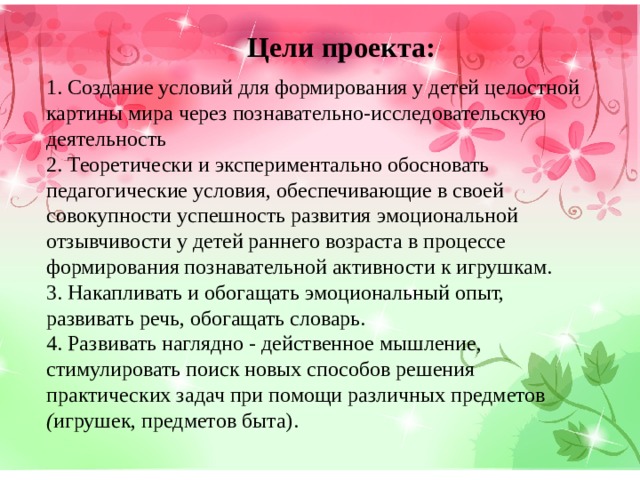 Цели проекта: 1. Создание условий для формирования у детей целостной картины мира через познавательно-исследовательскую деятельность 2. Теоретически и экспериментально обосновать педагогические условия, обеспечивающие в своей совокупности успешность развития эмоциональной отзывчивости у детей раннего возраста в процессе формирования познавательной активности к игрушкам. 3. Накапливать и обогащать эмоциональный опыт, развивать речь, обогащать словарь. 4. Развивать наглядно - действенное мышление, стимулировать поиск новых способов решения практических задач при помощи различных предметов ( игрушек, предметов быта). 