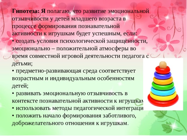 Гипотеза: Я полагаю, что развитие эмоциональной отзывчивости у детей младшего возраста в процессе формирования познавательной активности к игрушкам будет успешным, если: • создать условия психологической защищённости, эмоционально – положительной атмосферы во время совместной игровой деятельности педагога с детьми; • предметно-развивающая среда соответствует возрастным и индивидуальным особенностям детей; • развивать эмоциональную отзывчивость в контексте познавательной активности к игрушкам; • использовать методы педагогической интеграции. • положить начало формирования заботливого, доброжелательного отношения к игрушкам . 