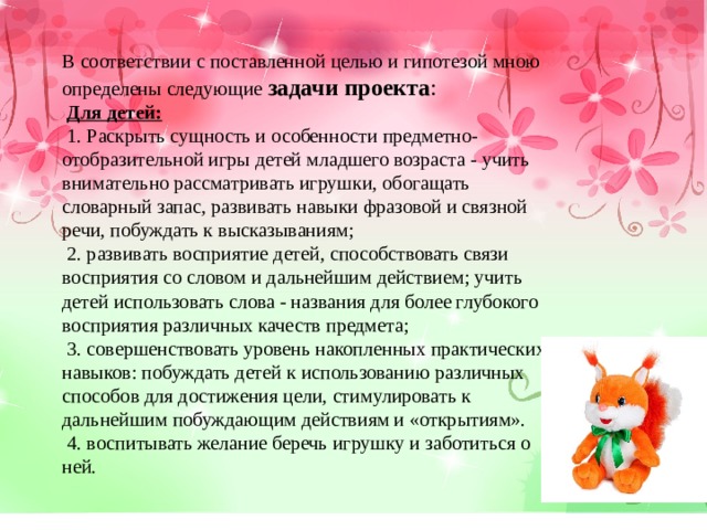 В соответствии с поставленной целью и гипотезой мною определены следующие  задачи проекта :   Для детей:   1. Раскрыть сущность и особенности предметно-отобразительной игры детей младшего возраста - учить внимательно рассматривать игрушки, обогащать словарный запас, развивать навыки фразовой и связной речи, побуждать к высказываниям;   2. развивать восприятие детей, способствовать связи восприятия со словом и дальнейшим действием; учить детей использовать слова - названия для более глубокого восприятия различных качеств предмета;   3. совершенствовать уровень накопленных практических навыков: побуждать детей к использованию различных способов для достижения цели, стимулировать к дальнейшим побуждающим действиям и «открытиям».   4. воспитывать желание беречь игрушку и заботиться о ней. 
