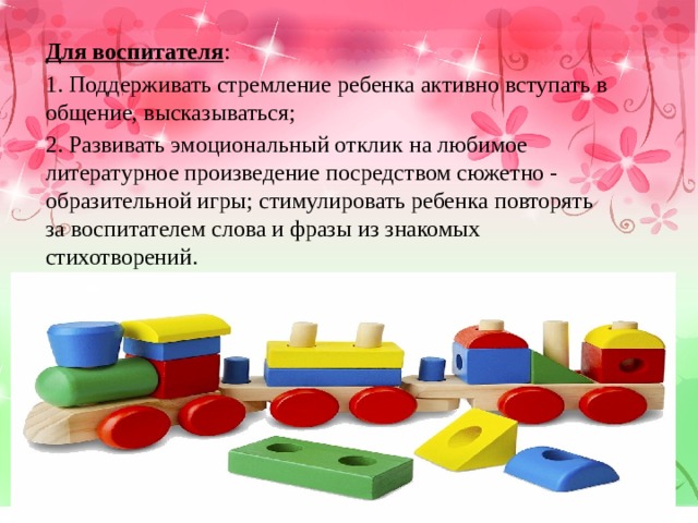 Для воспитателя : 1. Поддерживать стремление ребенка активно вступать в общение, высказываться; 2. Развивать эмоциональный отклик на любимое литературное произведение посредством сюжетно - образительной игры; стимулировать ребенка повторять за воспитателем слова и фразы из знакомых стихотворений. 