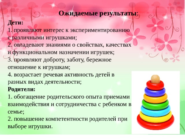 Ожидаемые результаты : Дети: 1. проявляют интерес к экспериментированию с различными игрушками; 2. овладевают знаниями о свойствах, качествах и функциональном назначении игрушек; 3. проявляют доброту, заботу, бережное отношение к игрушкам; 4. возрастает речевая активность детей в разных видах деятельности; Родители: 1. обогащение родительского опыта приемами взаимодействия и сотрудничества с ребенком в семье; 2. повышение компетентности родителей при выборе игрушки. 