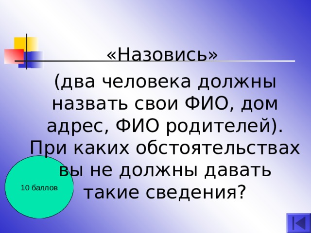 «Назовись» (два человека должны назвать свои ФИО, дом адрес, ФИО родителей). При каких обстоятельствах вы не должны давать такие сведения? 10 баллов 