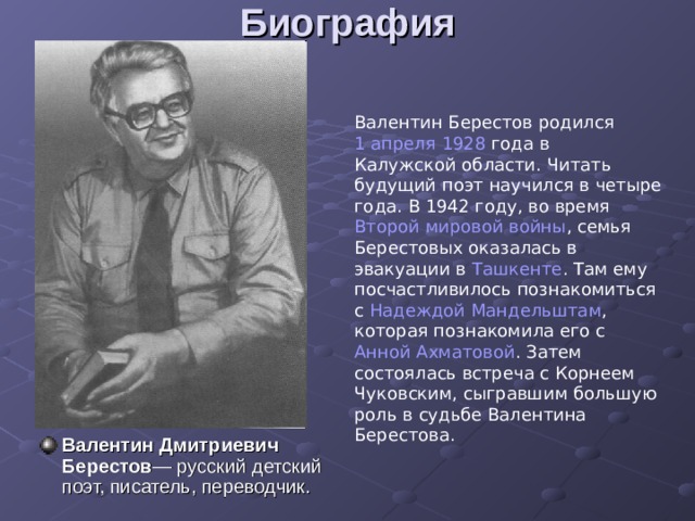 Биография   Валентин Берестов родился 1 апреля  1928 года в Калужской области . Читать будущий поэт научился в четыре года. В 1942 году, во время Второй мировой войны , семья Берестовых оказалась в эвакуации в Ташкенте . Там ему посчастливилось познакомиться с Надеждой Мандельштам , которая познакомила его с Анной Ахматовой . Затем состоялась встреча с Корнеем Чуковским, сыгравшим большую роль в судьбе Валентина Берестова. Валентин Дмитриевич Берестов — русский детский поэт, писатель, переводчик. 