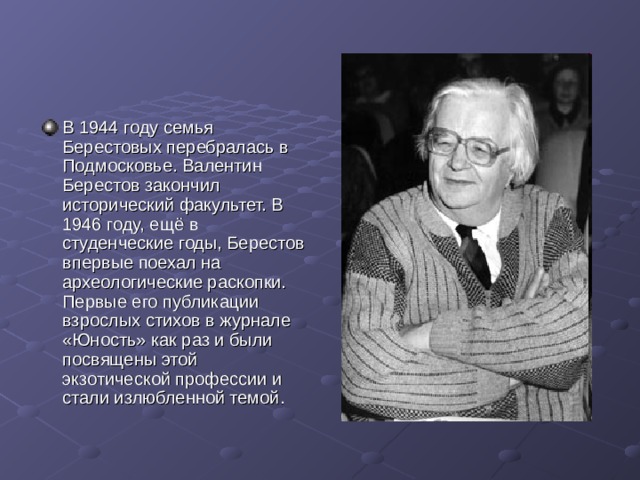 В 1944 году семья Берестовых перебралась в Подмосковье. Валентин Берестов закончил исторический факультет. В 1946 году, ещё в студенческие годы, Берестов впервые поехал на археологические раскопки. Первые его публикации взрослых стихов в журнале «Юность» как раз и были посвящены этой экзотической профессии и стали излюбленной темой.  