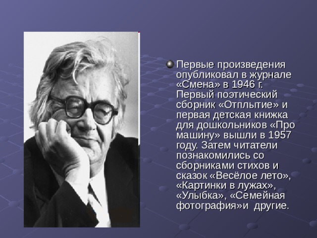 Первые произведения опубликовал в журнале «Смена» в 1946 г. Первый поэтический сборник «Отплытие» и первая детская книжка для дошкольников «Про машину» вышли в 1957 году. Затем читатели познакомились со сборниками стихов и сказок «Весёлое лето», «Картинки в лужах», «Улыбка», «Семейная фотография»и другие. 