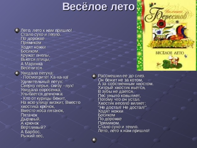 Весёлое лето   Лето, лето к нам пришло!  Стало сухо и тепло.  По дорожке  Прямиком  Ходят ножки  Босиком.  Кружат пчелы,  Вьются птицы,  А Маринка  Веселится. Увидала петуха:  - Посмотрите! Ха-ха-ха!  Удивительный петух:  Сверху перья, снизу - пух!  Увидала поросенка,  Улыбается девчонка:  - Кто от курицы бежит,  На всю улицу визжит, Вместо хвостика крючок,  Вместо носа пятачок,  Пятачок  Дырявый,  А крючок  Вертлявый?  А Барбос,  Рыжий пес, Рассмешил ее до слез.  Он бежит не за котом,  А за собственным хвостом.  Хитрый хвостик вьется,  В зубы не дается.  Пес уныло ковыляет,  Потому что он устал.  Хвостик весело виляет:  