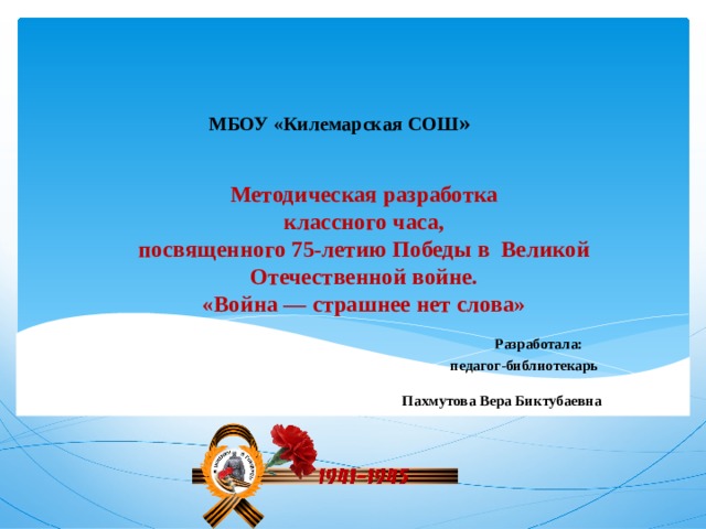 МБОУ «Килемарская СОШ » Методическая разработка  классного часа,  посвященного 75-летию Победы в Великой Отечественной войне.  «Война — страшнее нет слова»   Разработала:  педагог-библиотекарь   Пахмутова Вера Биктубаевна   