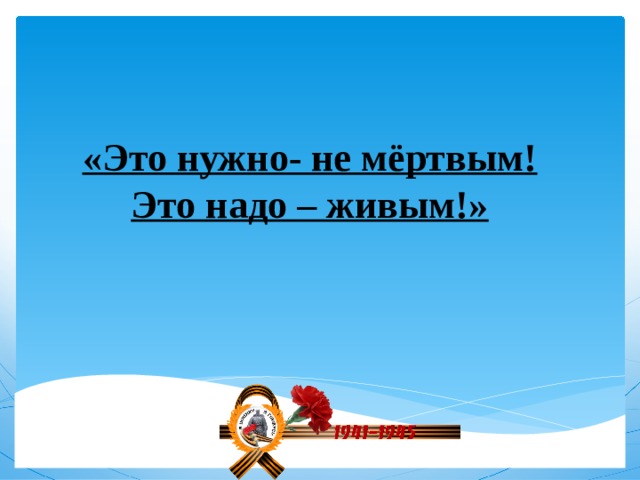 «Это нужно- не мёртвым!  Это надо – живым!» 