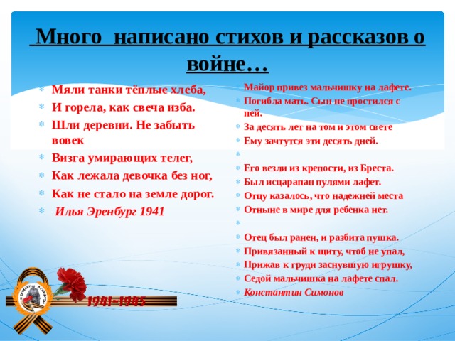 Много написано стихов и рассказов о войне… Мяли танки тёплые хлеба, И горела, как свеча изба. Шли деревни. Не забыть вовек Визга умирающих телег, Как лежала девочка без ног, Как не стало на земле дорог.  Илья Эренбург 1941 Майор привез мальчишку на лафете. Погибла мать. Сын не простился с ней. За десять лет на том и этом свете Ему зачтутся эти десять дней.   Его везли из крепости, из Бреста. Был исцарапан пулями лафет. Отцу казалось, что надежней места Отныне в мире для ребенка нет.   Отец был ранен, и разбита пушка. Привязанный к щиту, чтоб не упал, Прижав к груди заснувшую игрушку, Седой мальчишка на лафете спал. Константин Симонов 