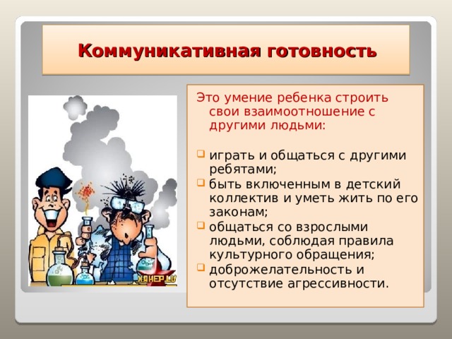  Коммуникативная готовность Это умение ребенка строить свои взаимоотношение с другими людьми: играть и общаться с другими ребятами; быть включенным в детский коллектив и уметь жить по его законам; общаться со взрослыми людьми, соблюдая правила культурного обращения; доброжелательность и отсутствие агрессивности.   