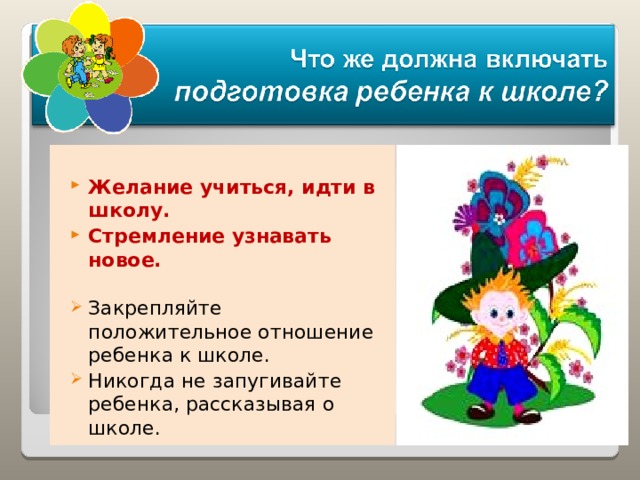  Желание учиться, идти в школу. Стремление узнавать новое.  Закрепляйте положительное отношение ребенка к школе. Никогда не запугивайте ребенка, рассказывая о школе. 