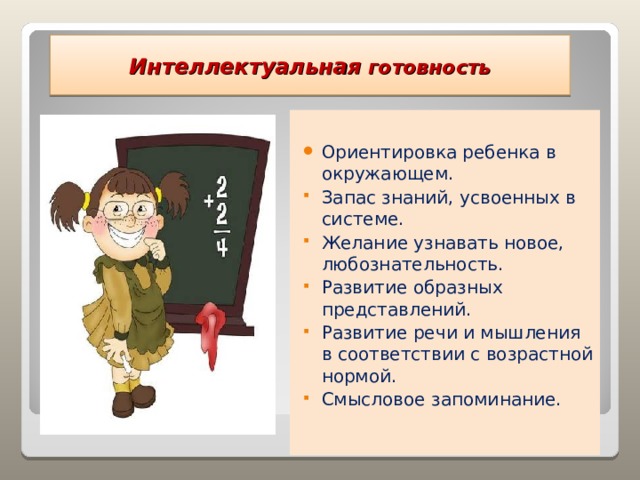 Интеллектуальная готовность    Ориентировка ребенка в окружающем. Запас знаний, усвоенных в системе. Желание узнавать новое, любознательность. Развитие образных представлений. Развитие речи и мышления в соответствии с возрастной нормой. Смысловое запоминание. 
