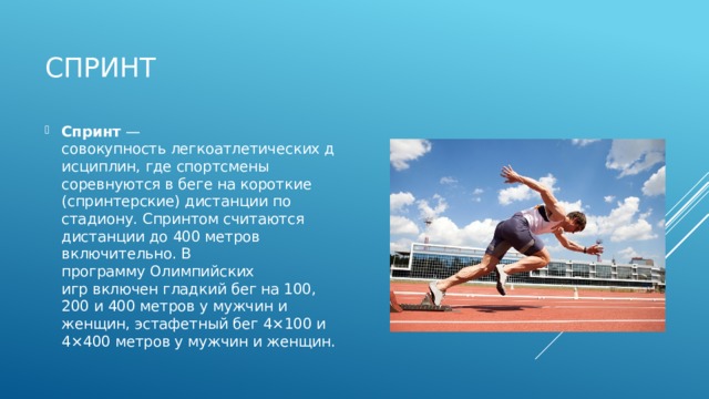 Спринт Спринт  — совокупность легкоатлетических дисциплин, где спортсмены соревнуются в беге на короткие (спринтерские) дистанции по стадиону. Спринтом считаются дистанции до 400 метров включительно. В программу Олимпийских игр включен гладкий бег на 100, 200 и 400 метров у мужчин и женщин, эстафетный бег 4×100 и 4×400 метров у мужчин и женщин. 