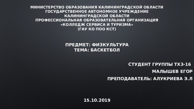 Министерство образования Калининградской области  Государственное автономное учреждение  Калининградской области  Профессиональная образовательная организация  «Колледж сервиса и туризма»  (ГАУ КО ПОО КСТ) Предмет: Физкультура  Тема: Баскетбол  Студент группы ТХ3-16 Малышев Егор Преподаватель: Алукриева Э.Л   15.10.2019 