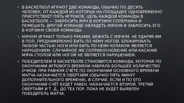 В баскетбол играют две команды, обычно по десять человек, от каждой из которых на площадке одновременно присутствует пять игроков. Цель каждой команды в баскетболе — забросить мяч в корзину соперника и помешать другой команде овладеть мячом и забросить его в корзину своей команды. Мячом играют только руками. Бежать с мячом, не ударяя им в пол, преднамеренно бить по нему ногой, блокировать любой частью ноги или бить по нему кулаком является нарушением. Случайное же соприкосновение или касание мяча стопой или ногой не является нарушением. Победителем в баскетболе становится команда, которая по окончании игрового времени набрала большее количество очков. При равном счёте по окончании основного времени матча назначается овертайм (обычно пять минут дополнительного времени), в случае, если и по его окончании счёт будет равен, назначается второй, третий овертайм и т. д., до тех пор, пока не будет выявлен победитель матча. 