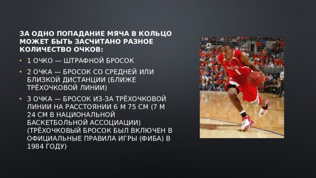 За одно попадание мяча в кольцо может быть засчитано разное количество очков: 1 очко — штрафной бросок 2 очка — бросок со средней или близкой дистанции (ближе трёхочковой линии) 3 очка — бросок из-за трёхочковой линии на расстоянии 6 м 75 см (7 м 24 см в Национальной баскетбольной ассоциации) (Трёхочковый бросок был включен в официальные правила игры (ФИБА) в 1984 году) . 