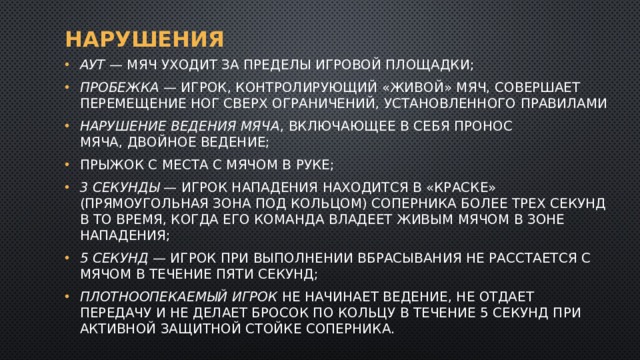 Нарушения аут  — мяч уходит за пределы игровой площадки; пробежка  — игрок, контролирующий «живой» мяч, совершает перемещение ног сверх ограничений, установленного правилами нарушение ведения мяча , включающее в себя пронос мяча, двойное ведение; Прыжок с места с мячом в руке; 3 секунды  — игрок нападения находится в «краске» (прямоугольная зона под кольцом) соперника более трех секунд в то время, когда его команда владеет живым мячом в зоне нападения; 5 секунд  — игрок при выполнении вбрасывания не расстается с мячом в течение пяти секунд; Плотноопекаемый игрок  не начинает ведение, не отдает передачу и не делает бросок по кольцу в течение 5 секунд при активной защитной стойке соперника. 