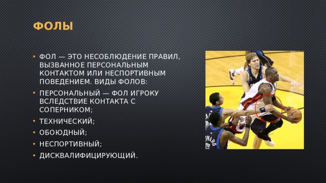 Фолы Фол — это несоблюдение правил, вызванное персональным контактом или неспортивным поведением. Виды фолов: персональный — фол игроку вследствие контакта с соперником; технический; обоюдный; неспортивный; дисквалифицирующий. 