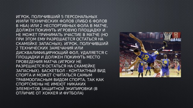 Игрок, получивший 5 персональных и/или технических фолов (либо 6 фолов в НБА) или 2 неспортивных фола в матче, должен покинуть игровую площадку и не может принимать участие в матче (но при этом ему разрешается остаться на скамейке запасных). Игрок, получивший 2 технических замечания или дисквалифицирующий фол, удаляется с площадки и должен покинуть место проведения матча (игроку не разрешается остаться на скамейке запасных). Баскетбол - контактный вид спорта и может считаться самым травмоопасным видом спорта, так как спортсмены не имеют никаких элементов защитной экипировки (в отличие от хоккея и футбола) 