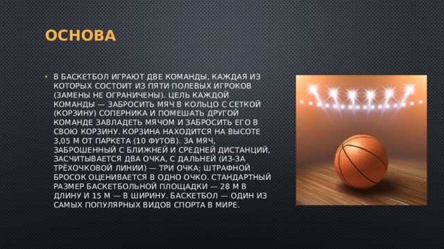 ОСНОва В баскетбол играют две команды, каждая из которых состоит из пяти полевых игроков (замены не ограничены). Цель каждой команды — забросить мяч в кольцо с сеткой (корзину) соперника и помешать другой команде завладеть мячом и забросить его в свою корзину. Корзина находится на высоте 3,05 м от паркета (10 футов). За мяч, заброшенный с ближней и средней дистанций, засчитывается два очка, с дальней (из-за трёхочковой линии) — три очка; штрафной бросок оценивается в одно очко. Стандартный размер баскетбольной площадки — 28 м в длину и 15 м — в ширину. Баскетбол — один из самых популярных видов спорта в мире. 