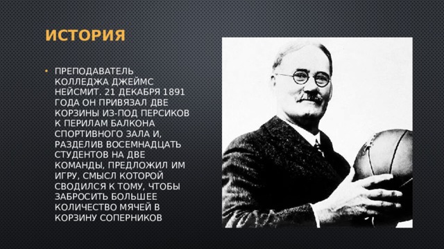История Преподаватель колледжа Джеймс Нейсмит. 21 декабря 1891 года он привязал две корзины из-под персиков к перилам балкона спортивного зала и, разделив восемнадцать студентов на две команды, предложил им игру, смысл которой сводился к тому, чтобы забросить большее количество мячей в корзину соперников 