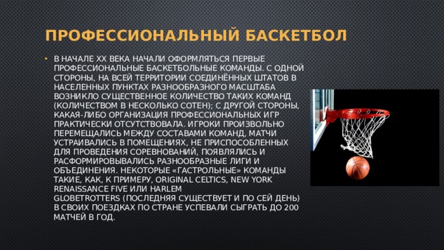 Профессиональный баскетбол В начале XX века начали оформляться первые профессиональные баскетбольные команды. C одной стороны, на всей территории Соединённых Штатов в населенных пунктах разнообразного масштаба возникло существенное количество таких команд (количеством в несколько сотен); с другой стороны, какая-либо организация профессиональных игр практически отсутствовала. Игроки произвольно перемещались между составами команд, матчи устраивались в помещениях, не приспособленных для проведения соревнований, появлялись и расформировывались разнообразные лиги и объединения. Некоторые «гастрольные» команды такие, как, к примеру, Original Celtics, New York Renaissance Five или Harlem Globetrotters (последняя существует и по сей день) в своих поездках по стране успевали сыграть до 200 матчей в год. 