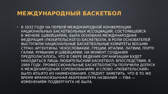 Международный баскетбол В 1932 году на первой международной конференции национальных баскетбольных ассоциаций, состоявшейся в Женеве (Швейцария), была основана Международная федерация (любительского) баскетбола. В роли основателей выступили национальные баскетбольные комитеты восьми стран: Аргентины, Чехословакии, Греции, Италии, Латвии, Португалии, Румынии и Швейцарии. На момент создания предполагалось, что в сфере ведения организации будет находиться лишь любительский баскетбол; впоследствии, в 1989 году, профессиональные баскетболисты получили допуск к международным соревнованиям, и слово «любительский» было изъято из наименования. Следует заметить, что в то же время франкоязычная аббревиатура названия — FIBA — изменениям подвергнута не была. 