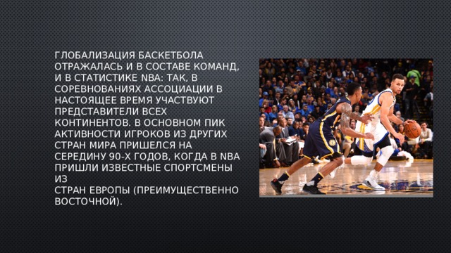 Глобализация баскетбола отражалась и в составе команд, и в статистике NBA: так, в соревнованиях ассоциации в настоящее время участвуют представители всех континентов. В основном пик активности игроков из других стран мира пришелся на середину 90-х годов, когда в NBA пришли известные спортсмены из стран Европы (преимущественно восточной). 