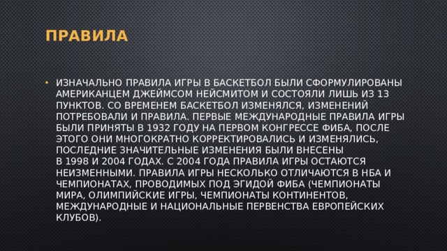 Правила Изначально правила игры в баскетбол были сформулированы американцем Джеймсом Нейсмитом и состояли лишь из 13 пунктов. Со временем баскетбол изменялся, изменений потребовали и правила. Первые международные правила игры были приняты в 1932 году на первом конгрессе ФИБА, после этого они многократно корректировались и изменялись, последние значительные изменения были внесены в 1998 и 2004 годах. С 2004 года правила игры остаются неизменными. Правила игры несколько отличаются в НБА и чемпионатах, проводимых под эгидой ФИБА (чемпионаты мира, Олимпийские игры, чемпионаты континентов, международные и национальные первенства европейских клубов). 