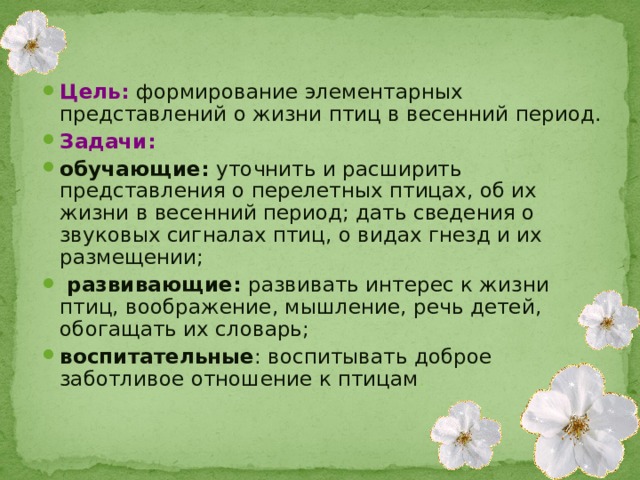 Цель:  формирование элементарных представлений о жизни птиц в весенний период. Задачи: обучающие: уточнить и расширить представления о перелетных птицах, об их жизни в весенний период; дать сведения о звуковых сигналах птиц, о видах гнезд и их размещении;  развивающие: развивать интерес к жизни птиц, воображение, мышление, речь детей, обогащать их словарь; воспитательные : воспитывать доброе заботливое отношение к птицам .  