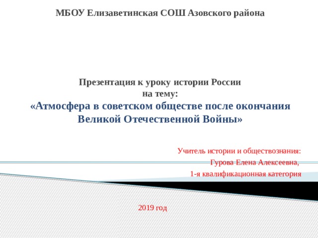 МБОУ Елизаветинская СОШ Азовского района       Презентация к уроку истории России  на тему:  «Атмосфера в советском обществе после окончания Великой Отечественной Войны» Учитель истории и обществознания:  Гурова Елена Алексеевна, 1-я квалификационная категория 2019 год 