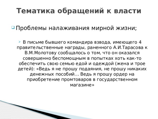 Тематика обращений к власти Проблемы налаживания мирной жизни; В письме бывшего командира взвода, имеющего 4 правительственные награды, раненного А.И.Тарасова к В.М.Молотову сообщалось о том, что он оказался совершенно беспомощным в попытках хоть как-то обеспечить свою семью едой и одеждой (жена и трое детей): «Ведь я не прошу подаяния, не прошу никаких денежных пособий… Ведь я прошу ордер на приобретение промтоваров в государственном магазине» 