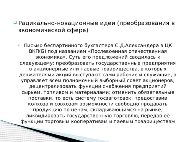Радикально-новационные идеи (преобразования в экономической сфере) Письмо беспартийного бухгалтера С.Д.Александера в ЦК ВКП(Б) под названием «Послевоенная отечественная экономика». Суть его предложений сводилась к следующему: преобразовать государственные предприятия в акционерные или паевые товарищества, в которых держателями акций выступают сами рабочие и служащие, а управляет всем полномочный выборный совет акционеров; децентрализовать функции снабжения предприятий сырьем, топливом и материалами; отменить обязательные поставки, то есть систему госзаготовок, предоставив колхоза и совхозам возможности свободно продавать продукцию по ценам, складывающимся на рынке; ликвидировать государственную торговлю, передав её функции торговым кооперативам и паевым товариществам 