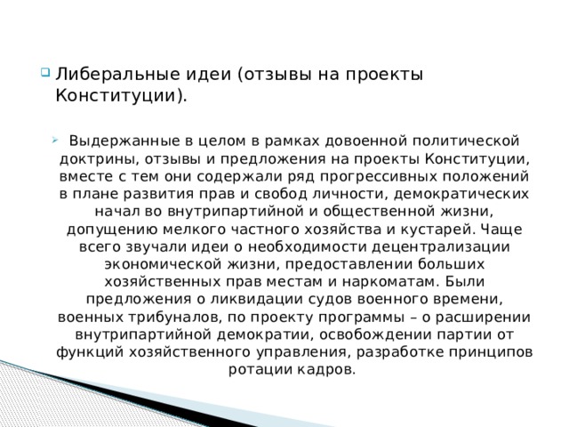 Либеральные идеи (отзывы на проекты Конституции). Выдержанные в целом в рамках довоенной политической доктрины, отзывы и предложения на проекты Конституции, вместе с тем они содержали ряд прогрессивных положений в плане развития прав и свобод личности, демократических начал во внутрипартийной и общественной жизни, допущению мелкого частного хозяйства и кустарей. Чаще всего звучали идеи о необходимости децентрализации экономической жизни, предоставлении больших хозяйственных прав местам и наркоматам. Были предложения о ликвидации судов военного времени, военных трибуналов, по проекту программы – о расширении внутрипартийной демократии, освобождении партии от функций хозяйственного управления, разработке принципов ротации кадров. 