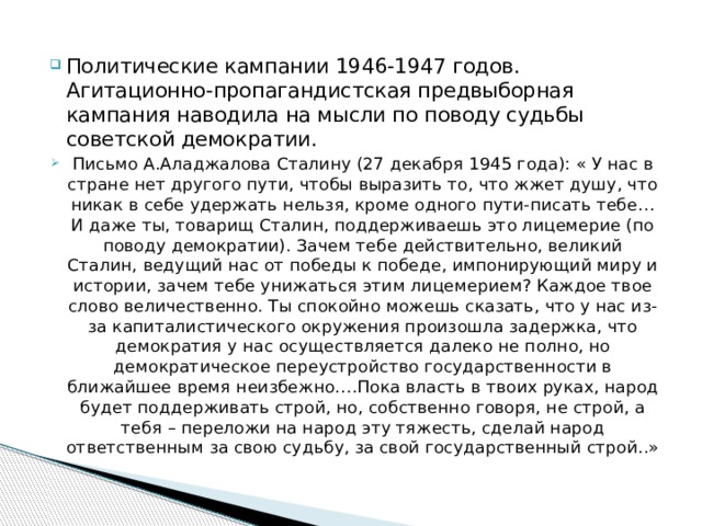 Политические кампании 1946-1947 годов. Агитационно-пропагандистская предвыборная кампания наводила на мысли по поводу судьбы советской демократии. Письмо А.Аладжалова Сталину (27 декабря 1945 года): « У нас в стране нет другого пути, чтобы выразить то, что жжет душу, что никак в себе удержать нельзя, кроме одного пути-писать тебе…И даже ты, товарищ Сталин, поддерживаешь это лицемерие (по поводу демократии). Зачем тебе действительно, великий Сталин, ведущий нас от победы к победе, импонирующий миру и истории, зачем тебе унижаться этим лицемерием? Каждое твое слово величественно. Ты спокойно можешь сказать, что у нас из-за капиталистического окружения произошла задержка, что демократия у нас осуществляется далеко не полно, но демократическое переустройство государственности в ближайшее время неизбежно….Пока власть в твоих руках, народ будет поддерживать строй, но, собственно говоря, не строй, а тебя – переложи на народ эту тяжесть, сделай народ ответственным за свою судьбу, за свой государственный строй..» 
