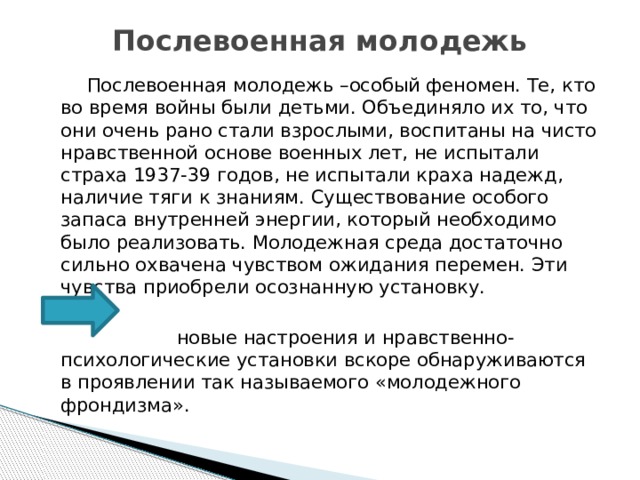 Послевоенная молодежь  Послевоенная молодежь –особый феномен. Те, кто во время войны были детьми. Объединяло их то, что они очень рано стали взрослыми, воспитаны на чисто нравственной основе военных лет, не испытали страха 1937-39 годов, не испытали краха надежд, наличие тяги к знаниям. Существование особого запаса внутренней энергии, который необходимо было реализовать. Молодежная среда достаточно сильно охвачена чувством ожидания перемен. Эти чувства приобрели осознанную установку.  новые настроения и нравственно- психологические установки вскоре обнаруживаются в проявлении так называемого «молодежного фрондизма». 