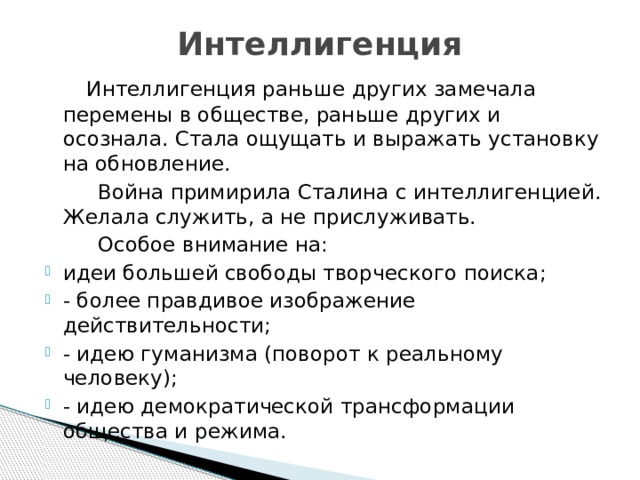 Интеллигенция   Интеллигенция раньше других замечала перемены в обществе, раньше других и осознала. Стала ощущать и выражать установку на обновление.  Война примирила Сталина с интеллигенцией. Желала служить, а не прислуживать.  Особое внимание на: идеи большей свободы творческого поиска; - более правдивое изображение действительности; - идею гуманизма (поворот к реальному человеку); - идею демократической трансформации общества и режима. 