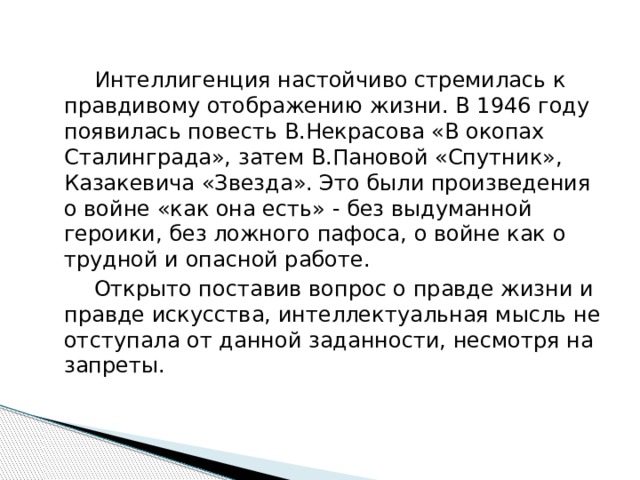   Интеллигенция настойчиво стремилась к правдивому отображению жизни. В 1946 году появилась повесть В.Некрасова «В окопах Сталинграда», затем В.Пановой «Спутник», Казакевича «Звезда». Это были произведения о войне «как она есть» - без выдуманной героики, без ложного пафоса, о войне как о трудной и опасной работе.  Открыто поставив вопрос о правде жизни и правде искусства, интеллектуальная мысль не отступала от данной заданности, несмотря на запреты. 