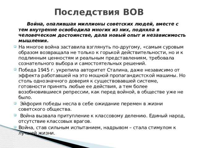 Последствия ВОВ  Война, опалившая миллионы советских людей, вместе с тем внутренне освободила многих из них, подняла в человеческом достоинстве, дала новый опыт и независимость мышления. На многое война заставила взглянуть по-другому, «самым суровым образом возвращала не только к горькой действительности, но и к подлинным ценностям и реальным представлениям, требовала сознательного выбора и самостоятельных решений. Победа 1945 г. укрепила авторитет Сталина, даже независимо от эффекта работавшей на это мощной пропагандистской машины. Но столь однозначного доверия к существовавшей системе, готовности принять любые ее действия, а тем более возобновившиеся репрессии, как перед войной, в обществе уже не было.  Эйфория победы несла в себе ожидание перемен в жизни советского общества.  Война вызвала притупление к классовому делению. Единый народ, отсутствие классовых врагов. Война, став сильным испытанием, надрывом – стала стимулом к лучшей жизни. 