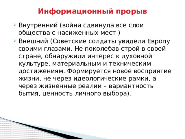 Информационный прорыв Внутренний (война сдвинула все слои общества с насиженных мест ) Внешний (Советские солдаты увидели Европу своими глазами. Не поколебав строй в своей стране, обнаружили интерес к духовной культуре, материальным и техническим достижениям. Формируется новое восприятие жизни, не через идеологические рамки, а через жизненные реалии – вариантность бытия, ценность личного выбора). 