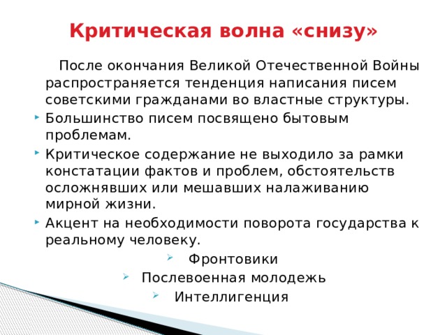 Критическая волна «снизу»  После окончания Великой Отечественной Войны распространяется тенденция написания писем советскими гражданами во властные структуры. Большинство писем посвящено бытовым проблемам. Критическое содержание не выходило за рамки констатации фактов и проблем, обстоятельств осложнявших или мешавших налаживанию мирной жизни. Акцент на необходимости поворота государства к реальному человеку. Фронтовики Послевоенная молодежь Интеллигенция 