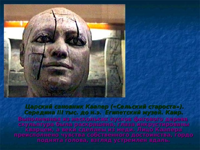  Царский сановник Каапер («Сельский староста»). Середина III тыс. до н.э.  Египетский музей. Каир.  Выполненная из нескольких кусков фигового дерева скульптура была раскрашена, глаза инкрустированы кварцем, а веки сделаны из меди. Лицо Каапера преисполнено чувства собственного достоинства, гордо поднята голова, взгляд устремлен вдаль.  